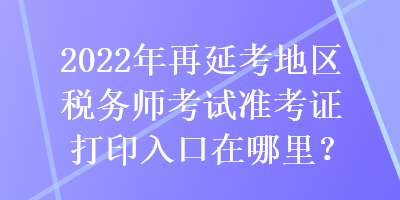 2022年再延考地區(qū)稅務(wù)師考試準(zhǔn)考證打印入口在哪里？