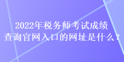 2022年稅務師考試成績查詢官網(wǎng)入口的網(wǎng)址是什么？