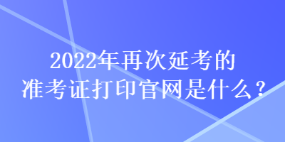 2022年再次延考的準考證打印官網是什么？