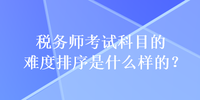 稅務師考試科目的難度排序是什么樣的？