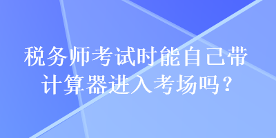 稅務(wù)師考試時(shí)能自己帶計(jì)算器進(jìn)入考場(chǎng)嗎？