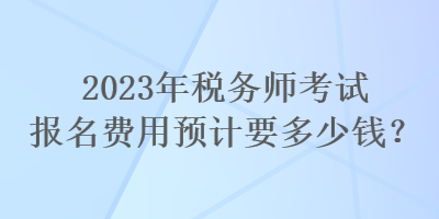 2023年稅務(wù)師考試報(bào)名費(fèi)用預(yù)計(jì)要多少錢？