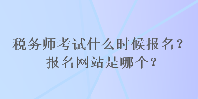 稅務(wù)師考試什么時(shí)候報(bào)名？報(bào)名網(wǎng)站是哪個(gè)？