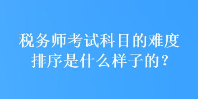 稅務(wù)師考試科目的難度排序是什么樣子的？