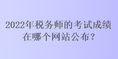 2022年稅務師的考試成績在哪個網(wǎng)站公布？