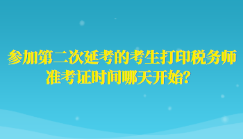 參加第二次延考的考生打印稅務(wù)師準(zhǔn)考證時間哪天開始？