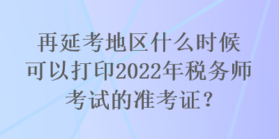 再延考地區(qū)什么時(shí)候可以打印2022年稅務(wù)師考試的準(zhǔn)考證？