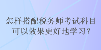 怎樣搭配稅務(wù)師考試科目可以效果更好地學(xué)習(xí)？