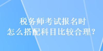 稅務(wù)師考試報(bào)名時(shí)怎么搭配科目比較合理？