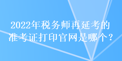 2022年稅務(wù)師再延考的準考證打印官網(wǎng)是哪個？