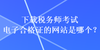 下載稅務(wù)師考試電子合格證的網(wǎng)站是哪個？