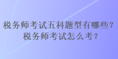 稅務師考試五科題型有哪些？稅務師考試怎么考？