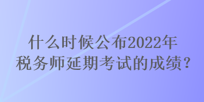 什么時(shí)候公布2022年稅務(wù)師延期考試的成績(jī)？