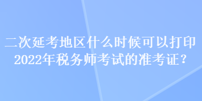 二次延考地區(qū)什么時候可以打印2022年稅務師考試的準考證？