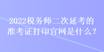 2022稅務(wù)師二次延考的準(zhǔn)考證打印官網(wǎng)是什么？