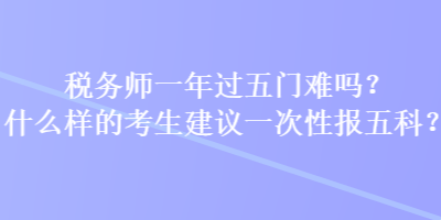 稅務師一年過五門難嗎？什么樣的考生建議一次性報五科？