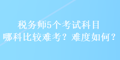 稅務(wù)師5個(gè)考試科目哪科比較難考？難度如何？