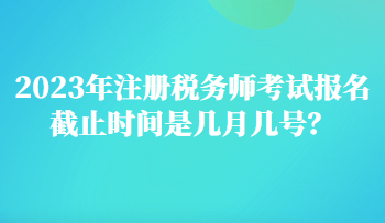 2023年注冊(cè)稅務(wù)師考試報(bào)名截止時(shí)間是幾月幾號(hào)？