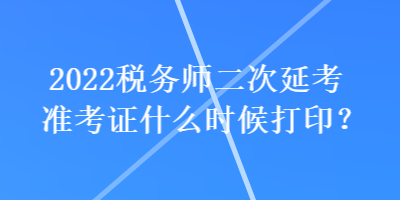 2022稅務(wù)師二次延考準(zhǔn)考證什么時(shí)候打??？