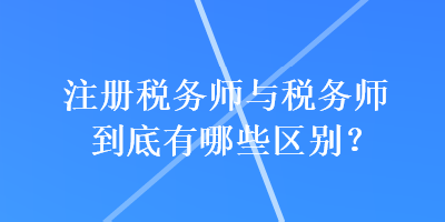 注冊(cè)稅務(wù)師與稅務(wù)師到底有哪些區(qū)別？