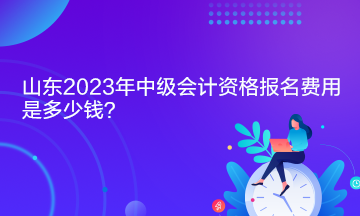 山東2023年中級會計資格報名費用是多少錢？