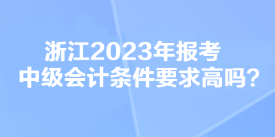 浙江2023年報考中級會計條件要求高嗎？