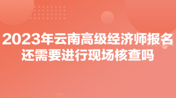 2023年云南高級經(jīng)濟師報名還需要進行現(xiàn)場核查嗎？