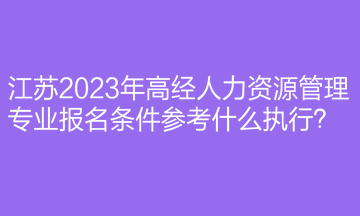 江蘇2023年高經(jīng)人力資源管理專業(yè)報(bào)名條件參考什么執(zhí)行？