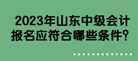 2023年山東中級(jí)會(huì)計(jì)報(bào)名應(yīng)符合哪些條件？