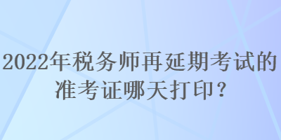 2022年稅務(wù)師再延期考試的準(zhǔn)考證哪天打印？