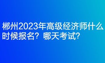 郴州2023年高級經(jīng)濟師什么時候報名？哪天考試？