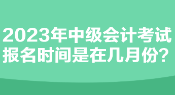 2023年中級會計(jì)考試報(bào)名時(shí)間是在幾月份？