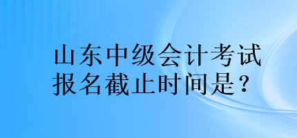 山東中級(jí)會(huì)計(jì)考試報(bào)名截止時(shí)間是？