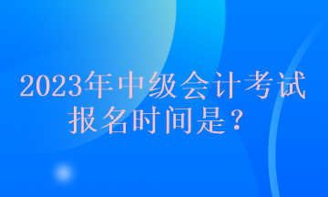 2023年中級會計考試報名時間是？