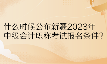 什么時(shí)候公布新疆2023年中級會計(jì)職稱考試報(bào)名條件？