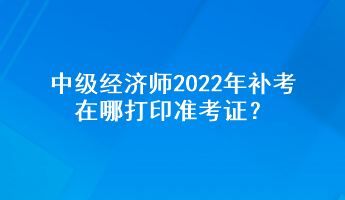 中級(jí)經(jīng)濟(jì)師2022年補(bǔ)考在哪打印準(zhǔn)考證？