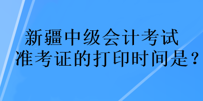 新疆中級會計考試準考證的打印時間是？