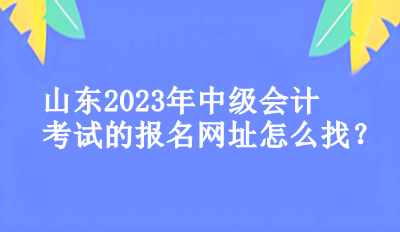 山東2023年中級會計考試的報名網(wǎng)址怎么找？