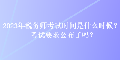 2023年稅務(wù)師考試時間是什么時候？考試要求公布了嗎？