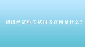 初級經(jīng)濟(jì)師考試報名官網(wǎng)是什么？