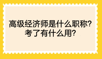 高級經(jīng)濟師是什么職稱？考了有什么用？