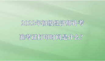 2022年初級經濟師補考準考證打印時間是什么？