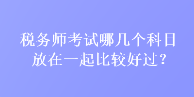 稅務師考試哪幾個科目放在一起比較好過？