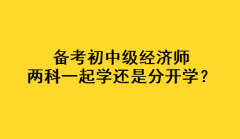 備考初中級(jí)經(jīng)濟(jì)師，兩科一起學(xué)還是分開(kāi)學(xué)？