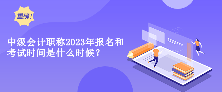 中級會計職稱2023年報名和考試時間是什么時候？