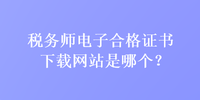 稅務(wù)師電子合格證書下載網(wǎng)站是哪個(gè)？