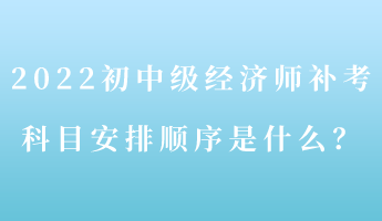 2022初中級經(jīng)濟師補考 科目安排順序是什么？