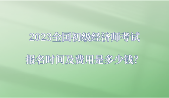 2023全國初級經(jīng)濟師考試報名時間及費用是多少錢？