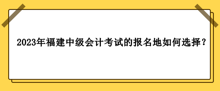 2023年福建中級會計考試的報名地如何選擇？