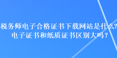 稅務(wù)師電子合格證書下載網(wǎng)站是什么？電子證書和紙質(zhì)證書區(qū)別大嗎？